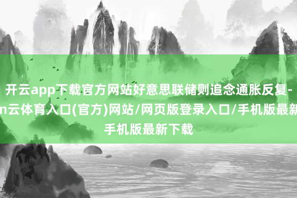 开云app下载官方网站好意思联储则追念通胀反复-开yun云体育入口(官方)网站/网页版登录入口/手机版最新下载