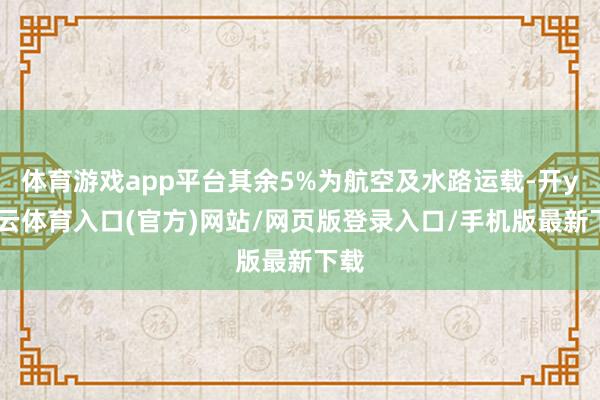 体育游戏app平台其余5%为航空及水路运载-开yun云体育入口(官方)网站/网页版登录入口/手机版最新下载