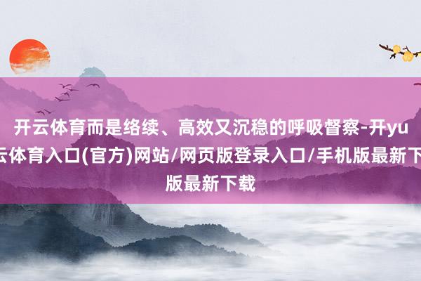 开云体育而是络续、高效又沉稳的呼吸督察-开yun云体育入口(官方)网站/网页版登录入口/手机版最新下载