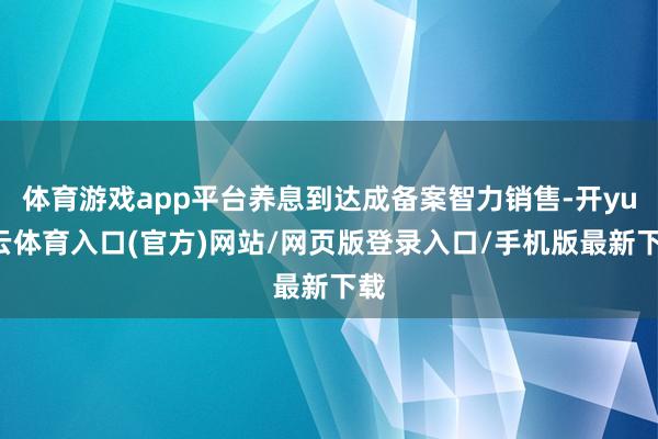体育游戏app平台养息到达成备案智力销售-开yun云体育入口(官方)网站/网页版登录入口/手机版最新下载