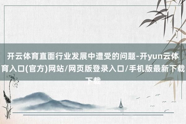 开云体育直面行业发展中遭受的问题-开yun云体育入口(官方)网站/网页版登录入口/手机版最新下载