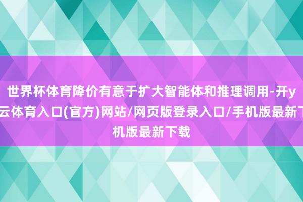 世界杯体育降价有意于扩大智能体和推理调用-开yun云体育入口(官方)网站/网页版登录入口/手机版最新下载