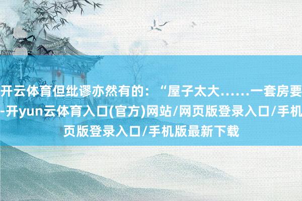 开云体育但纰谬亦然有的：“屋子太大……一套房要四十万露面-开yun云体育入口(官方)网站/网页版登录入口/手机版最新下载