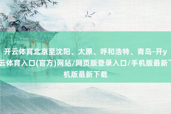 开云体育北京至沈阳、太原、呼和浩特、青岛-开yun云体育入口(官方)网站/网页版登录入口/手机版最新下载