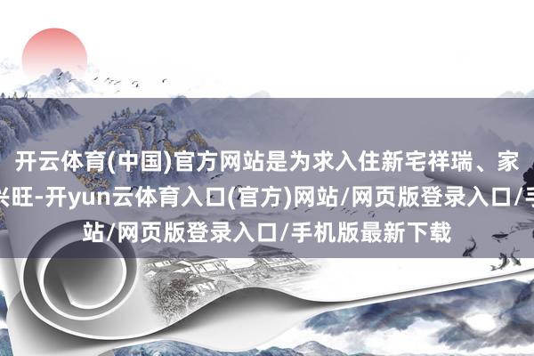 开云体育(中国)官方网站是为求入住新宅祥瑞、家庭幸福和做事兴旺-开yun云体育入口(官方)网站/网页版登录入口/手机版最新下载