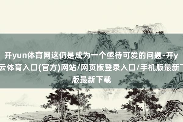 开yun体育网这仍是成为一个亟待可爱的问题-开yun云体育入口(官方)网站/网页版登录入口/手机版最新下载