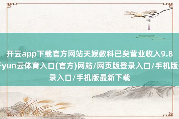 开云app下载官方网站天娱数科已矣营业收入9.88亿元-开yun云体育入口(官方)网站/网页版登录入口/手机版最新下载