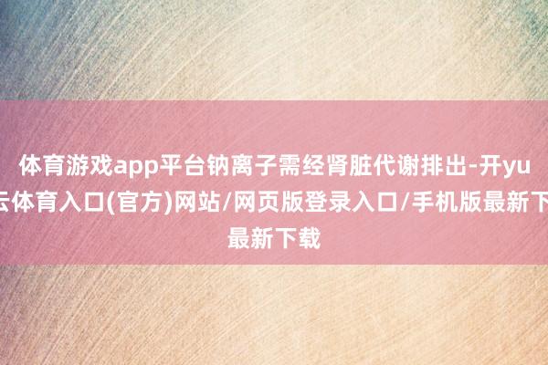 体育游戏app平台钠离子需经肾脏代谢排出-开yun云体育入口(官方)网站/网页版登录入口/手机版最新下载