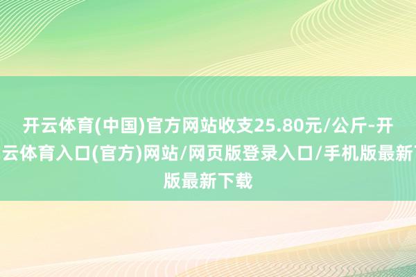 开云体育(中国)官方网站收支25.80元/公斤-开yun云体育入口(官方)网站/网页版登录入口/手机版最新下载