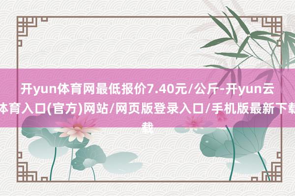 开yun体育网最低报价7.40元/公斤-开yun云体育入口(官方)网站/网页版登录入口/手机版最新下载