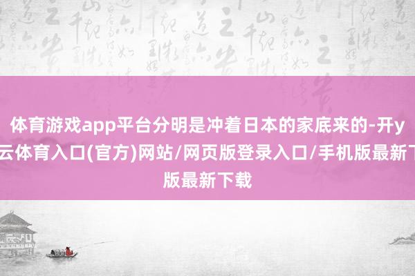 体育游戏app平台分明是冲着日本的家底来的-开yun云体育入口(官方)网站/网页版登录入口/手机版最新下载