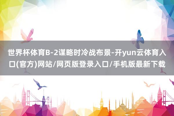世界杯体育B-2谋略时冷战布景-开yun云体育入口(官方)网站/网页版登录入口/手机版最新下载