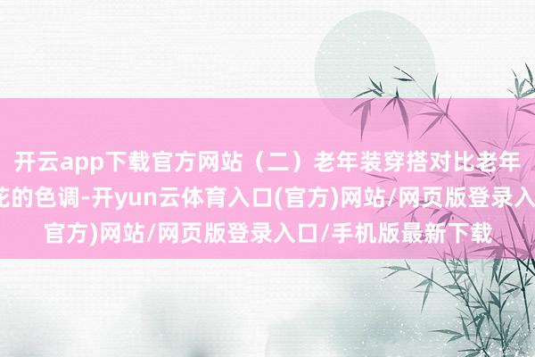 开云app下载官方网站（二）老年装穿搭对比老年装的特征是会有印花的色调-开yun云体育入口(官方)网站/网页版登录入口/手机版最新下载