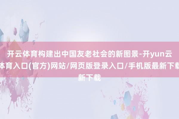 开云体育构建出中国友老社会的新图景-开yun云体育入口(官方)网站/网页版登录入口/手机版最新下载