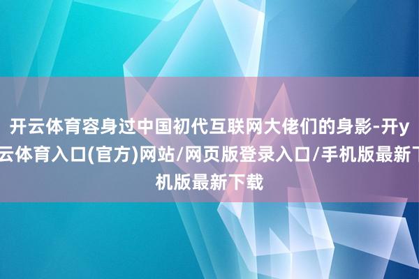 开云体育容身过中国初代互联网大佬们的身影-开yun云体育入口(官方)网站/网页版登录入口/手机版最新下载