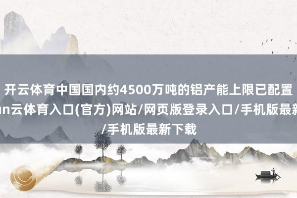 开云体育中国国内约4500万吨的铝产能上限已配置-开yun云体育入口(官方)网站/网页版登录入口/手机版最新下载