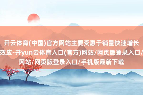 开云体育(中国)官方网站主要受惠于销量快速增长带来的营运杠杆效应-开yun云体育入口(官方)网站/网页版登录入口/手机版最新下载