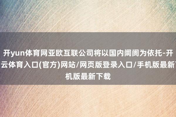 开yun体育网亚欧互联公司将以国内阛阓为依托-开yun云体育入口(官方)网站/网页版登录入口/手机版最新下载