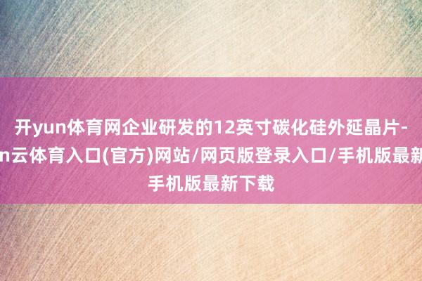 开yun体育网企业研发的12英寸碳化硅外延晶片-开yun云体育入口(官方)网站/网页版登录入口/手机版最新下载