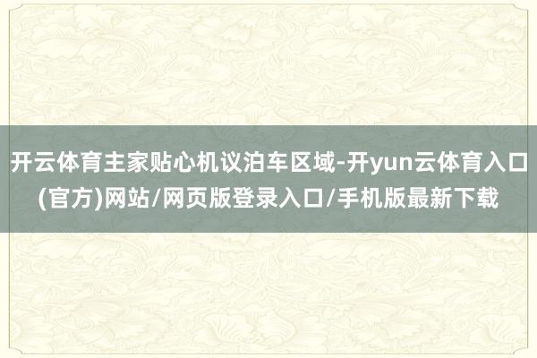 开云体育主家贴心机议泊车区域-开yun云体育入口(官方)网站/网页版登录入口/手机版最新下载