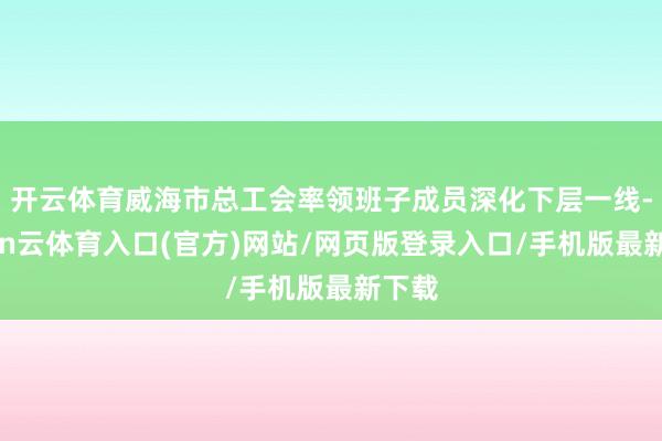 开云体育威海市总工会率领班子成员深化下层一线-开yun云体育入口(官方)网站/网页版登录入口/手机版最新下载