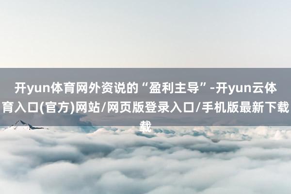 开yun体育网外资说的“盈利主导”-开yun云体育入口(官方)网站/网页版登录入口/手机版最新下载