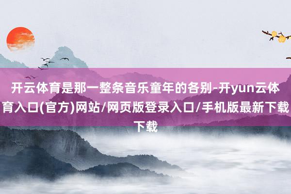开云体育是那一整条音乐童年的各别-开yun云体育入口(官方)网站/网页版登录入口/手机版最新下载