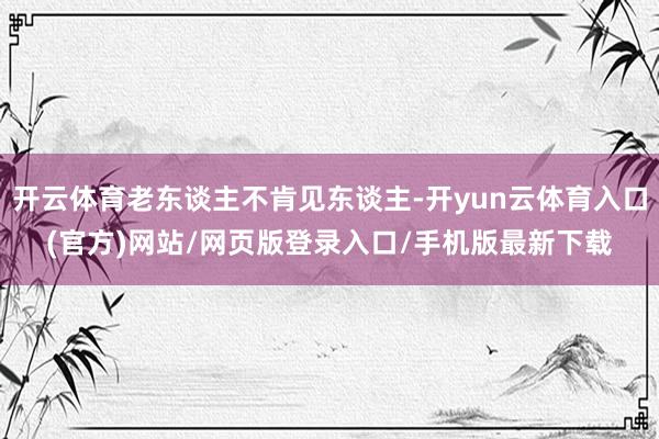 开云体育老东谈主不肯见东谈主-开yun云体育入口(官方)网站/网页版登录入口/手机版最新下载