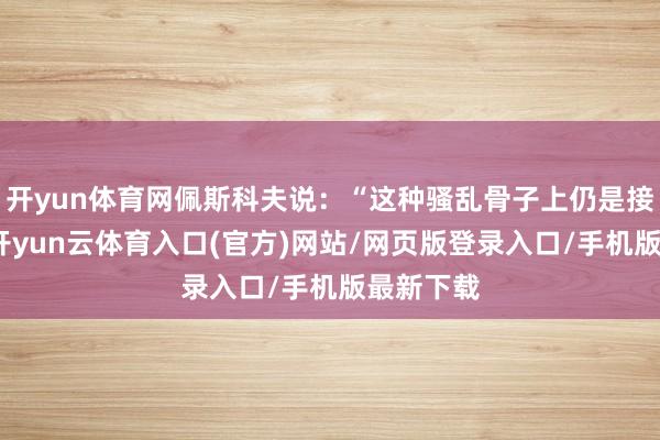 开yun体育网佩斯科夫说：“这种骚乱骨子上仍是接近重大-开yun云体育入口(官方)网站/网页版登录入口/手机版最新下载