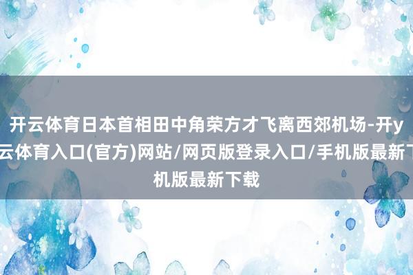 开云体育日本首相田中角荣方才飞离西郊机场-开yun云体育入口(官方)网站/网页版登录入口/手机版最新下载