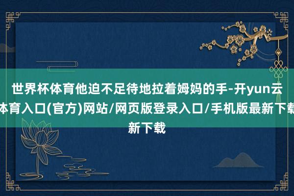 世界杯体育他迫不足待地拉着姆妈的手-开yun云体育入口(官方)网站/网页版登录入口/手机版最新下载