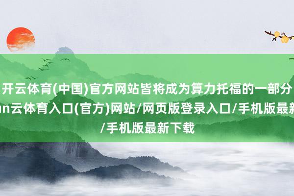 开云体育(中国)官方网站皆将成为算力托福的一部分-开yun云体育入口(官方)网站/网页版登录入口/手机版最新下载