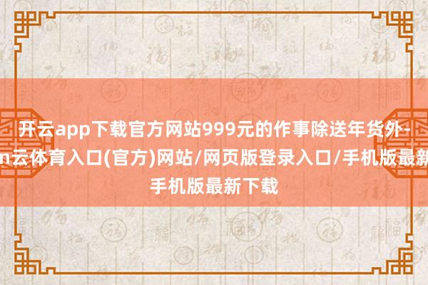 开云app下载官方网站999元的作事除送年货外-开yun云体育入口(官方)网站/网页版登录入口/手机版最新下载