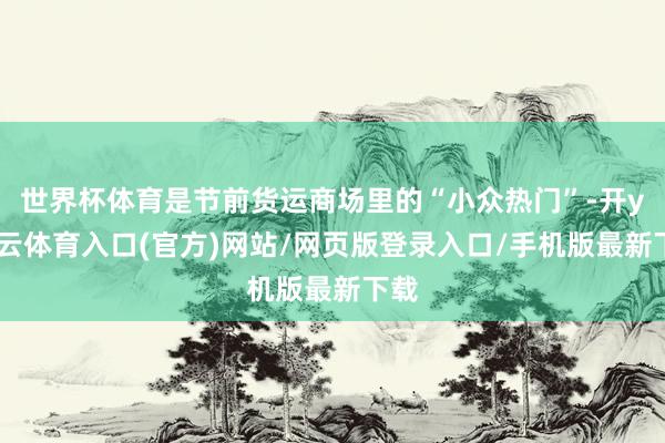 世界杯体育是节前货运商场里的“小众热门”-开yun云体育入口(官方)网站/网页版登录入口/手机版最新下载
