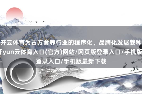 开云体育为古方食养行业的程序化、品牌化发展栽种了标杆-开yun云体育入口(官方)网站/网页版登录入口/手机版最新下载