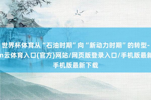 世界杯体育从“石油时期”向“新动力时期”的转型-开yun云体育入口(官方)网站/网页版登录入口/手机版最新下载